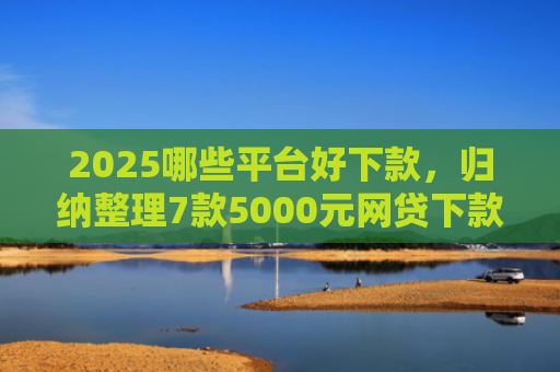 2025哪些平台好下款，归纳整理7款5000元网贷下款口子