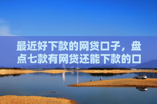 最近好下款的网贷口子，盘点七款有网贷还能下款的口子