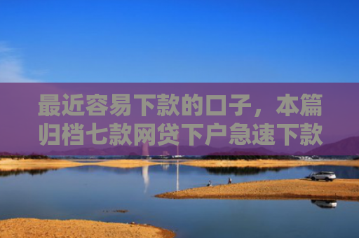 最近容易下款的口子，本篇归档七款网贷下户急速下款的口子