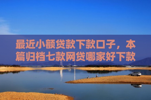 最近小额贷款下款口子，本篇归档七款网贷哪家好下款黑口子