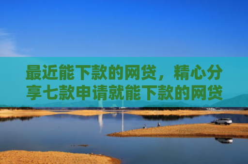 最近能下款的网贷，精心分享七款申请就能下款的网贷口子