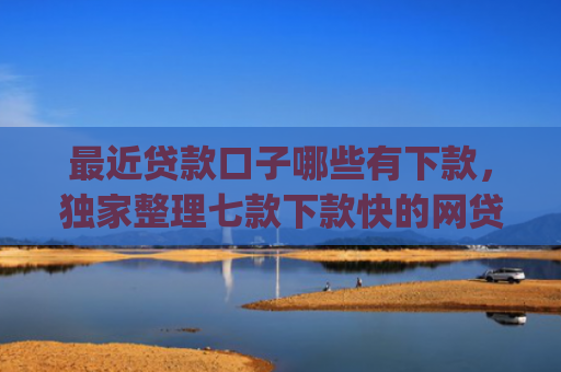 最近贷款口子哪些有下款，独家整理七款下款快的网贷口子App