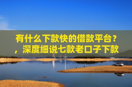 有什么下款快的借款平台？，深度细说七款老口子下款网贷平台