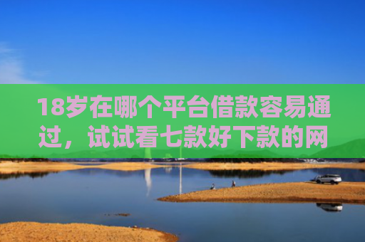 18岁在哪个平台借款容易通过，试试看七款好下款的网贷口子19岁