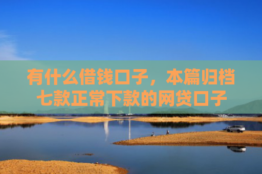 有什么借钱口子，本篇归档七款正常下款的网贷口子