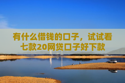 有什么借钱的口子，试试看七款20网贷口子好下款