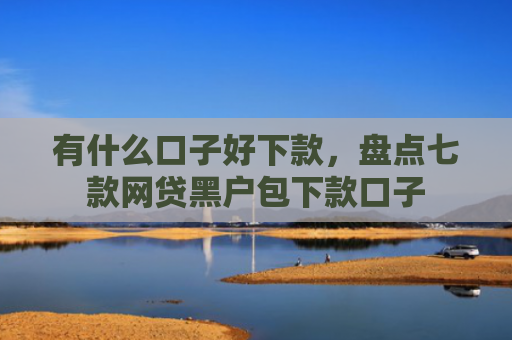 有什么口子好下款，盘点七款网贷黑户包下款口子