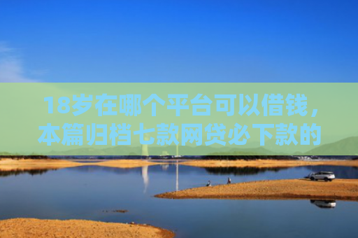 18岁在哪个平台可以借钱，本篇归档七款网贷必下款的口子是什么