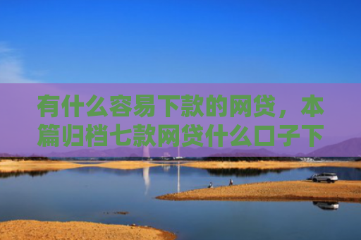 有什么容易下款的网贷，本篇归档七款网贷什么口子下款快