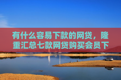 有什么容易下款的网贷，隆重汇总七款网贷购买会员下款口子