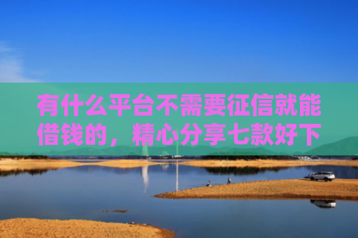 有什么平台不需要征信就能借钱的，精心分享七款好下款分期网贷口子