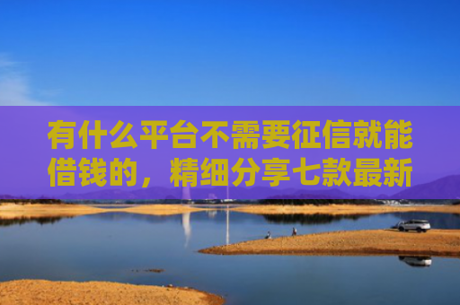 有什么平台不需要征信就能借钱的，精细分享七款最新下款快网贷口子