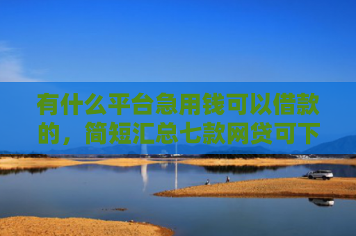 有什么平台急用钱可以借款的，简短汇总七款网贷可下款的口子