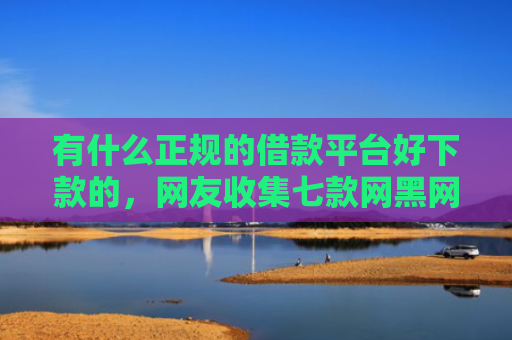 有什么正规的借款平台好下款的，网友收集七款网黑网贷的下款口子