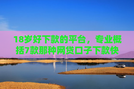 18岁好下款的平台，专业概括7款那种网贷口子下款快