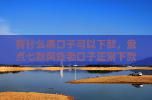 有什么黑口子可以下款，盘点七款网贷老口子正常下款