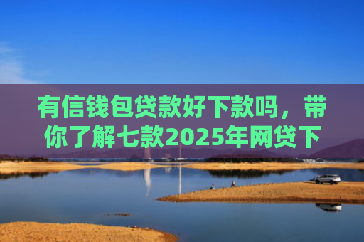 有信钱包贷款好下款吗，带你了解七款2025年网贷下款口子