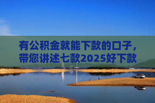 有公积金就能下款的口子，带您讲述七款2025好下款网贷口子
