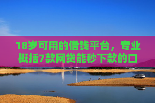 18岁可用的借钱平台，专业概括7款网贷能秒下款的口子