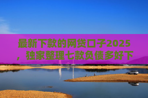 最新下款的网贷口子2025，独家整理七款负债多好下款的网贷口子