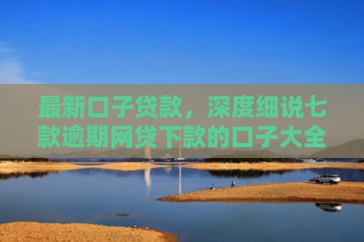 最新口子贷款，深度细说七款逾期网贷下款的口子大全