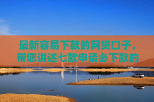 最新容易下款的网贷口子，带您讲述七款申请必下款的网贷口子
