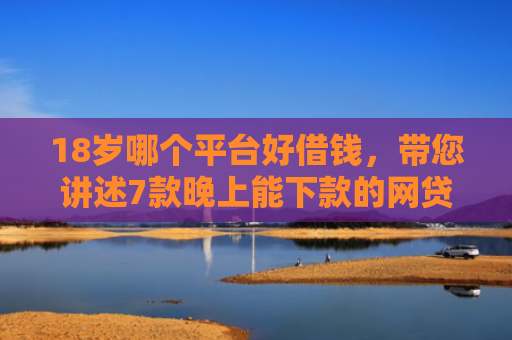 18岁哪个平台好借钱，带您讲述7款晚上能下款的网贷口子