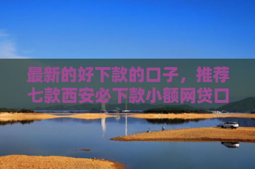 最新的好下款的口子，推荐七款西安必下款小额网贷口子