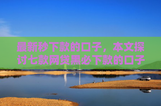 最新秒下款的口子，本文探讨七款网贷黑必下款的口子