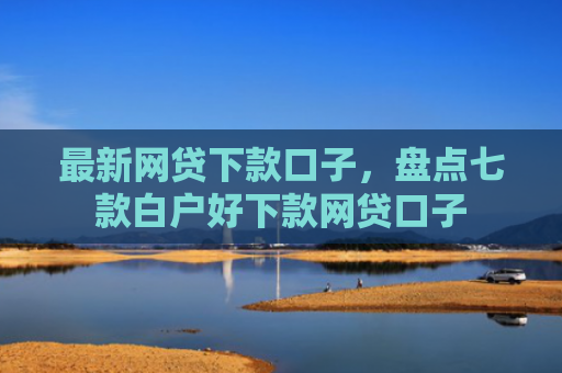 最新网贷下款口子，盘点七款白户好下款网贷口子