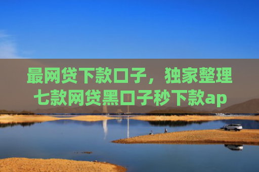 最网贷下款口子，独家整理七款网贷黑口子秒下款app