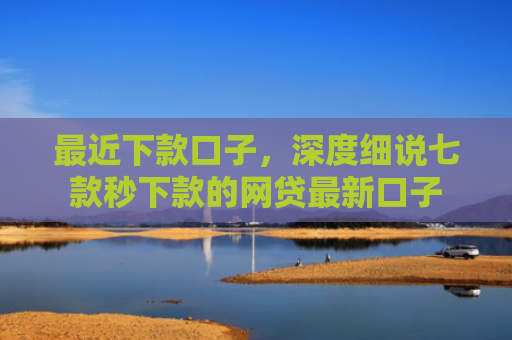 最近下款口子，深度细说七款秒下款的网贷最新口子