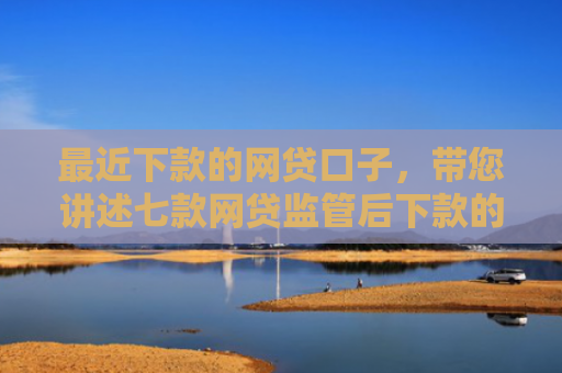 最近下款的网贷口子，带您讲述七款网贷监管后下款的口子