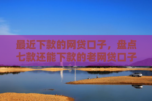 最近下款的网贷口子，盘点七款还能下款的老网贷口子