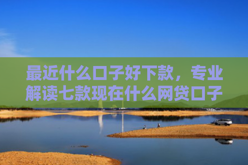 最近什么口子好下款，专业解读七款现在什么网贷口子下款快
