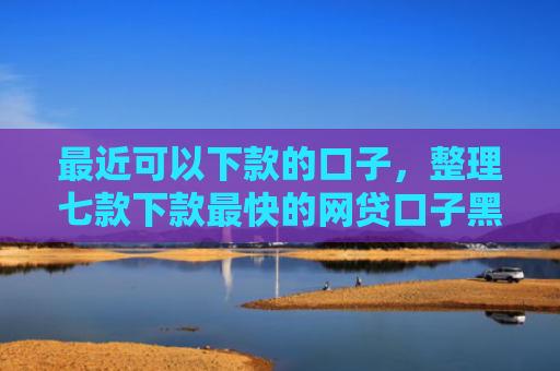最近可以下款的口子，整理七款下款最快的网贷口子黑户