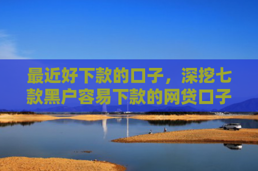 最近好下款的口子，深挖七款黑户容易下款的网贷口子