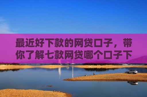 最近好下款的网贷口子，带你了解七款网贷哪个口子下款率高