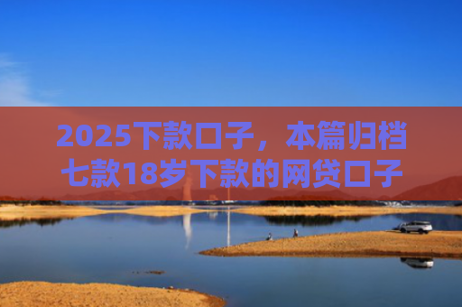 2025下款口子，本篇归档七款18岁下款的网贷口子