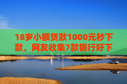 18岁小额贷款1000元秒下款，网友收集7款银行好下款的网贷口子