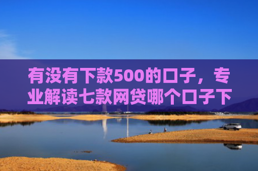 有没有下款500的口子，专业解读七款网贷哪个口子下款高