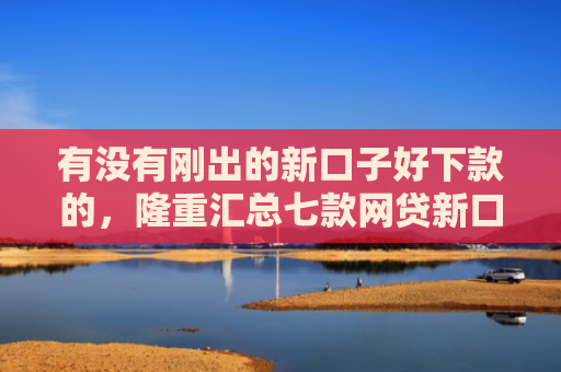 有没有刚出的新口子好下款的，隆重汇总七款网贷新口子好下款