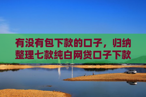 有没有包下款的口子，归纳整理七款纯白网贷口子下款快