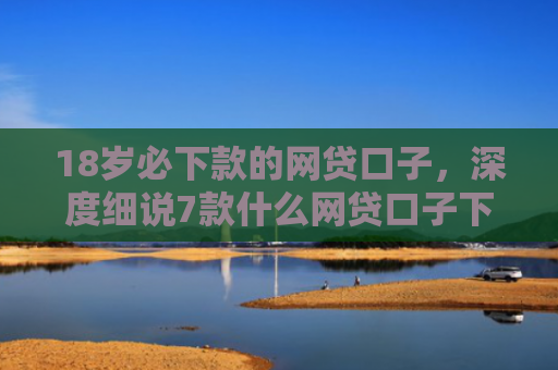 18岁必下款的网贷口子，深度细说7款什么网贷口子下款最快