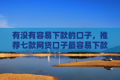 有没有容易下款的口子，推荐七款网贷口子最容易下款