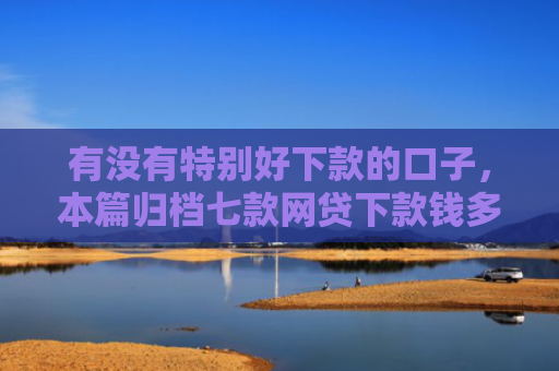 有没有特别好下款的口子，本篇归档七款网贷下款钱多的口子
