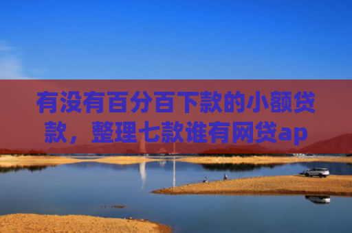 有没有百分百下款的小额贷款，整理七款谁有网贷app下款口子