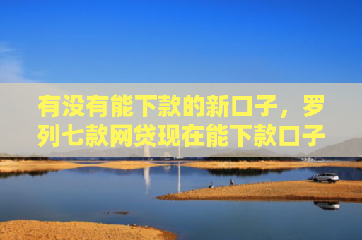 有没有能下款的新口子，罗列七款网贷现在能下款口子