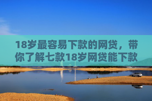 18岁最容易下款的网贷，带你了解七款18岁网贷能下款的口子