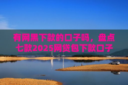 有网黑下款的口子吗，盘点七款2025网贷包下款口子